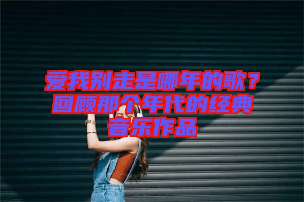 愛我別走是哪年的歌？回顧那個年代的經(jīng)典音樂作品