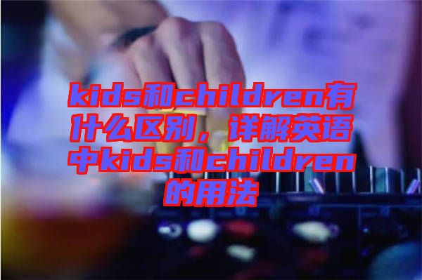 kids和children有什么區(qū)別，詳解英語中kids和children的用法