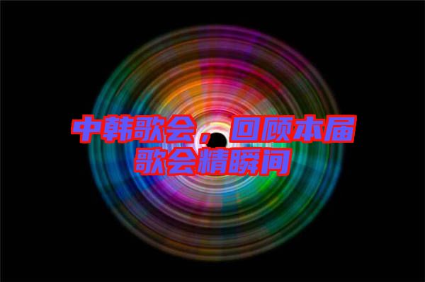 中韓歌會(huì)，回顧本屆歌會(huì)精瞬間