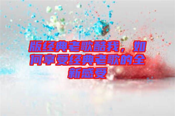 版經(jīng)典老歌酷我，如何享受經(jīng)典老歌的全新感受