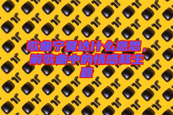 歌曲寧夏達(dá)什么意思，解歌曲中的情感和主題