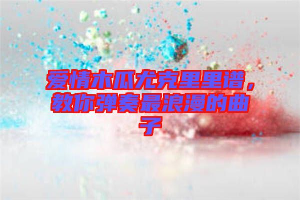 愛情木瓜尤克里里譜，教你彈奏最浪漫的曲子