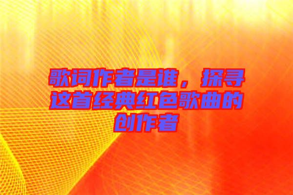 歌詞作者是誰(shuí)，探尋這首經(jīng)典紅色歌曲的創(chuàng)作者