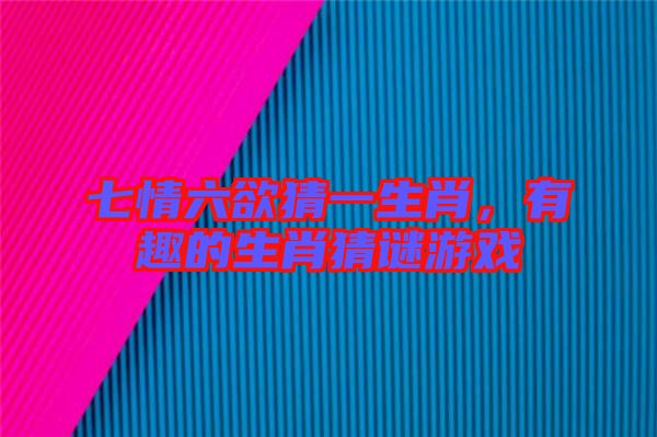七情六欲猜一生肖，有趣的生肖猜謎游戲
