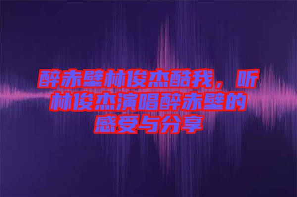 醉赤壁林俊杰酷我，聽林俊杰演唱醉赤壁的感受與分享