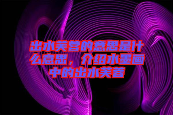 出水芙蓉的意思是什么意思，介紹水墨畫中的出水芙蓉