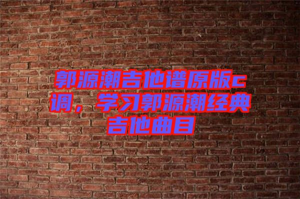 郭源潮吉他譜原版c調(diào)，學(xué)習(xí)郭源潮經(jīng)典吉他曲目