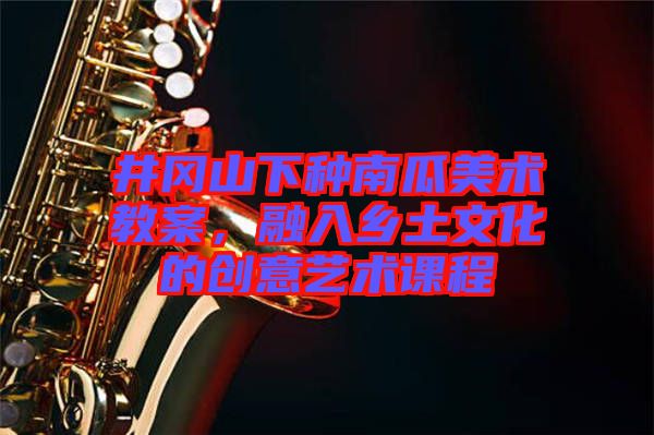 井岡山下種南瓜美術教案，融入鄉(xiāng)土文化的創(chuàng)意藝術課程