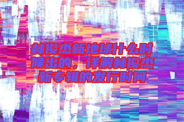 林俊杰新地球什么時(shí)候出的，詳解林俊杰新專輯的發(fā)行時(shí)間