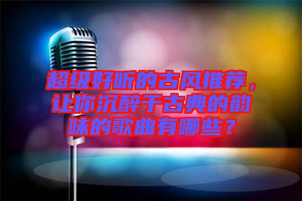 超級(jí)好聽(tīng)的古風(fēng)推薦，讓你沉醉于古典的韻味的歌曲有哪些？