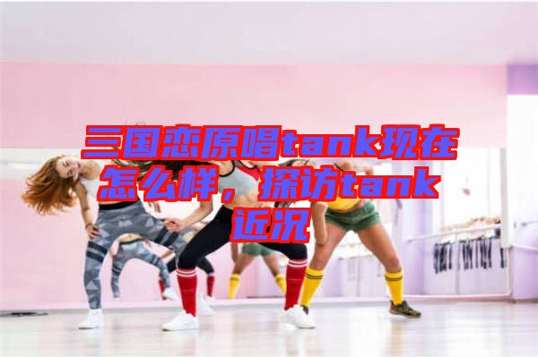 三國戀原唱tank現(xiàn)在怎么樣，探訪tank近況