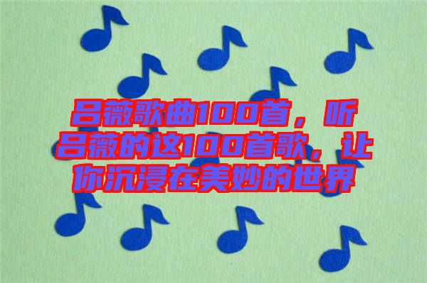 呂薇歌曲100首，聽(tīng)呂薇的這100首歌，讓你沉浸在美妙的世界