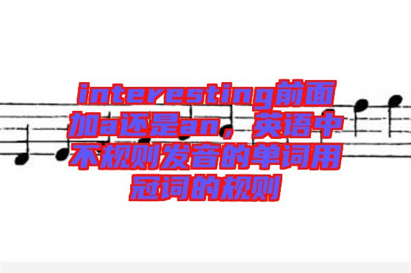 interesting前面加a還是an，英語中不規(guī)則發(fā)音的單詞用冠詞的規(guī)則