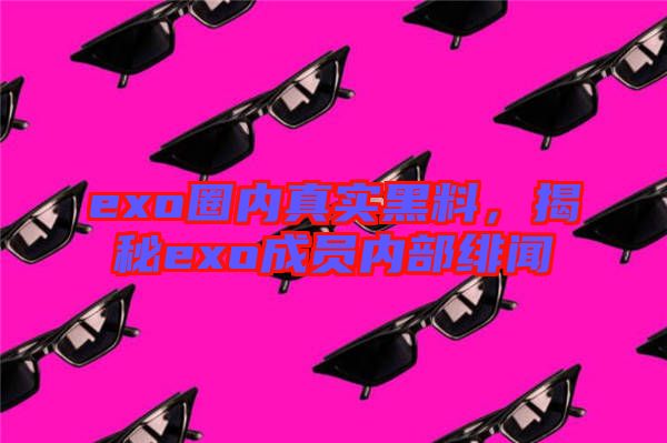 exo圈內(nèi)真實黑料，揭秘exo成員內(nèi)部緋聞