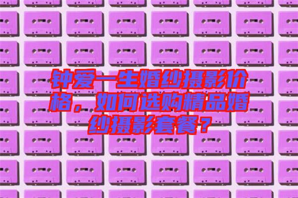 鐘愛一生婚紗攝影價(jià)格，如何選購精品婚紗攝影套餐？