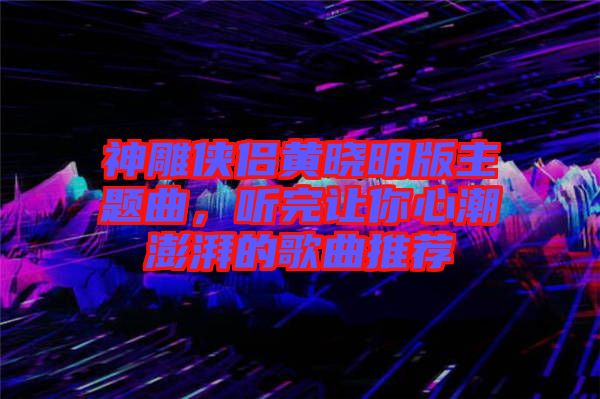 神雕俠侶黃曉明版主題曲，聽完讓你心潮澎湃的歌曲推薦