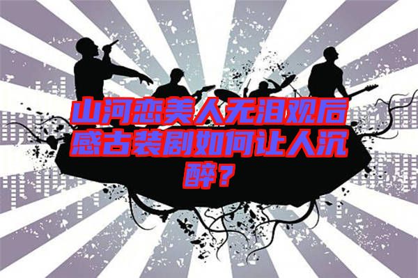 山河戀美人無(wú)淚觀后感古裝劇如何讓人沉醉？