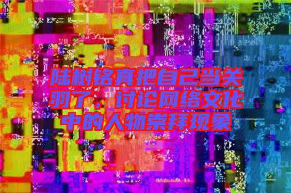 陸樹銘真把自己當關羽了，討論網絡文化中的人物崇拜現(xiàn)象