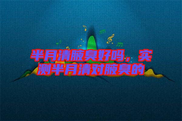 半月清腋臭好嗎，實測半月清對腋臭的