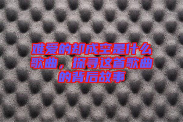 難愛的卻成空是什么歌曲，探尋這首歌曲的背后故事