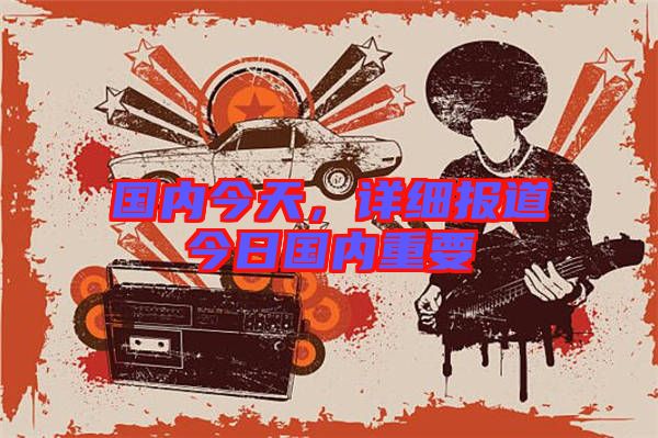 國(guó)內(nèi)今天，詳細(xì)報(bào)道今日國(guó)內(nèi)重要