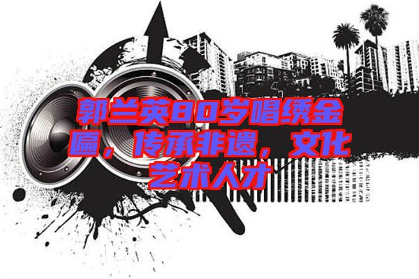 郭蘭英80歲唱繡金匾，傳承非遺，文化藝術(shù)人才