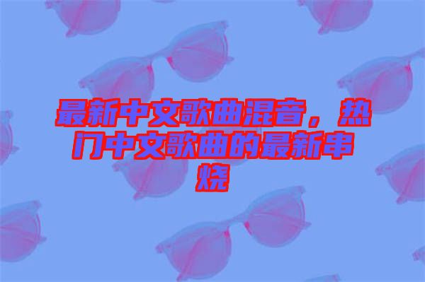 最新中文歌曲混音，熱門中文歌曲的最新串燒