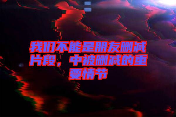 我們不能是朋友刪減片段，中被刪減的重要情節(jié)
