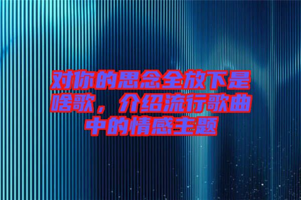 對你的思念全放下是啥歌，介紹流行歌曲中的情感主題