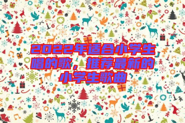 2022年適合小學(xué)生唱的歌，推薦最新的小學(xué)生歌曲