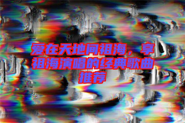 愛在天地間祖海，享祖海演唱的經(jīng)典歌曲推薦