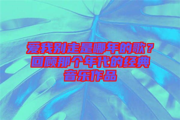 愛(ài)我別走是哪年的歌？回顧那個(gè)年代的經(jīng)典音樂(lè)作品