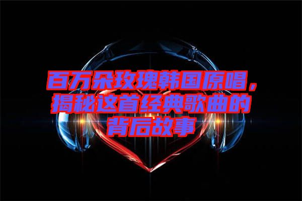 百萬(wàn)朵玫瑰韓國(guó)原唱，揭秘這首經(jīng)典歌曲的背后故事