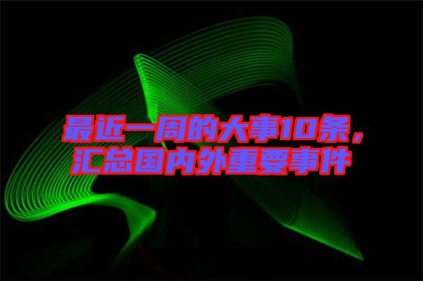 最近一周的大事10條，匯總國內(nèi)外重要事件