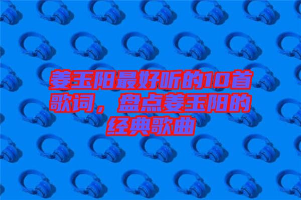 姜玉陽(yáng)最好聽(tīng)的10首歌詞，盤(pán)點(diǎn)姜玉陽(yáng)的經(jīng)典歌曲