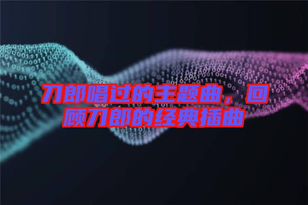 刀郎唱過(guò)的主題曲，回顧刀郎的經(jīng)典插曲