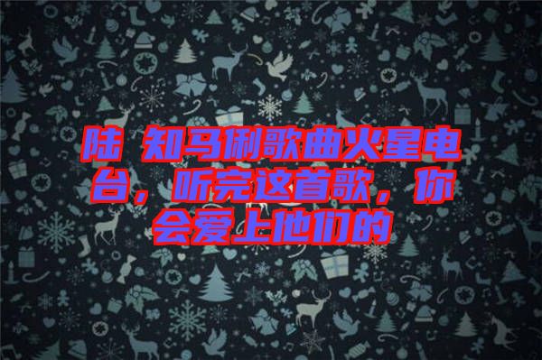 陸垚知馬俐歌曲火星電臺(tái)，聽(tīng)完這首歌，你會(huì)愛(ài)上他們的