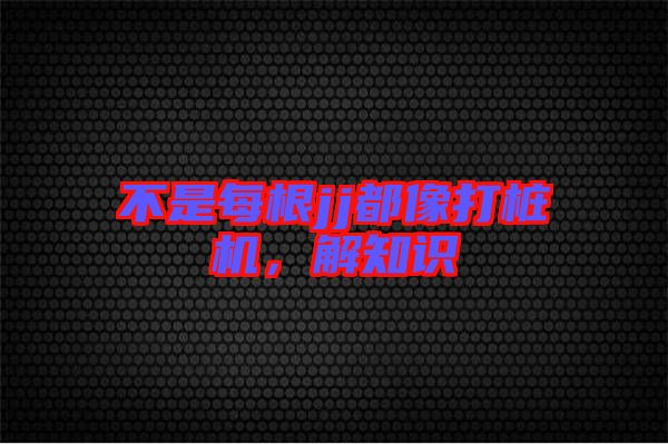 不是每根jj都像打樁機，解知識