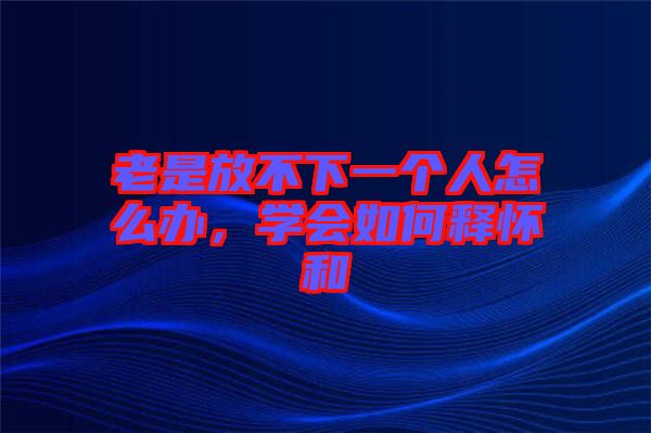 老是放不下一個(gè)人怎么辦，學(xué)會如何釋懷和
