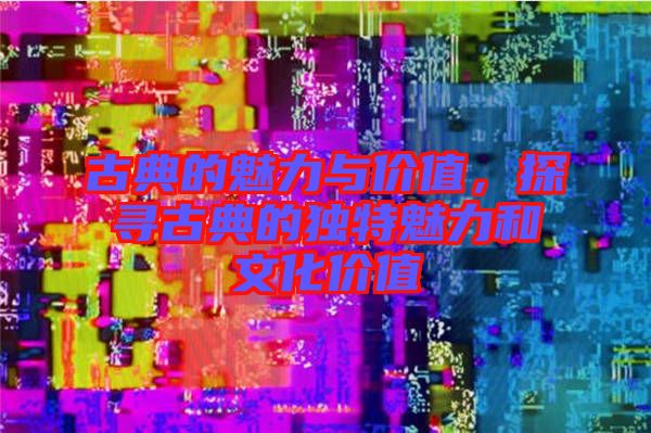 古典的魅力與價(jià)值，探尋古典的獨(dú)特魅力和文化價(jià)值