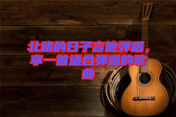 北路的日子吉他彈唱，享一首適合彈唱的歌曲