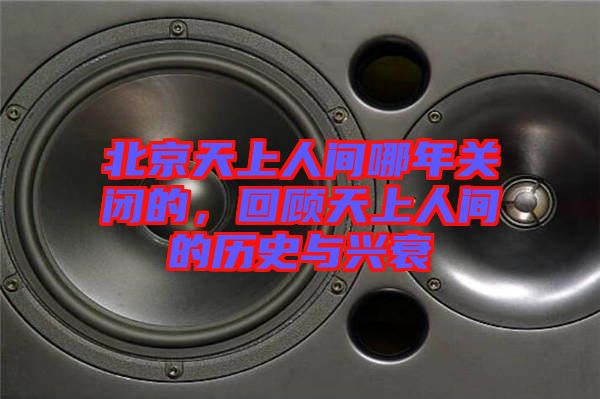 北京天上人間哪年關閉的，回顧天上人間的歷史與興衰