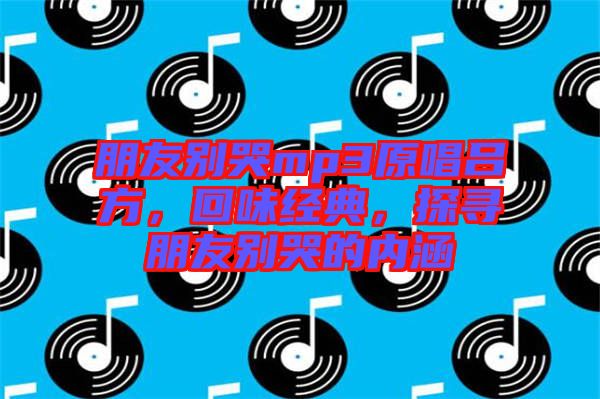 朋友別哭mp3原唱呂方，回味經(jīng)典，探尋朋友別哭的內(nèi)涵