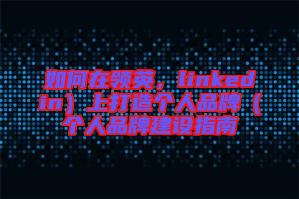 如何在領(lǐng)英，linkedin）上打造個人品牌（個人品牌建設(shè)指南