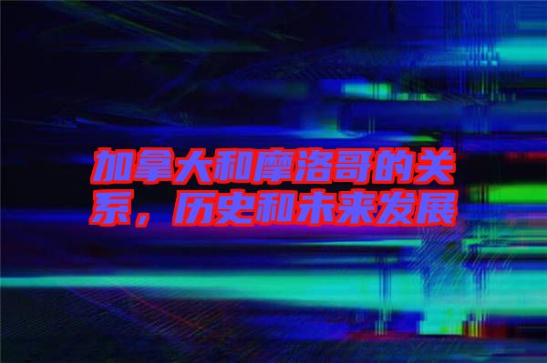 加拿大和摩洛哥的關(guān)系，歷史和未來(lái)發(fā)展