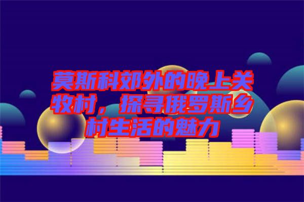 莫斯科郊外的晚上關(guān)牧村，探尋俄羅斯鄉(xiāng)村生活的魅力