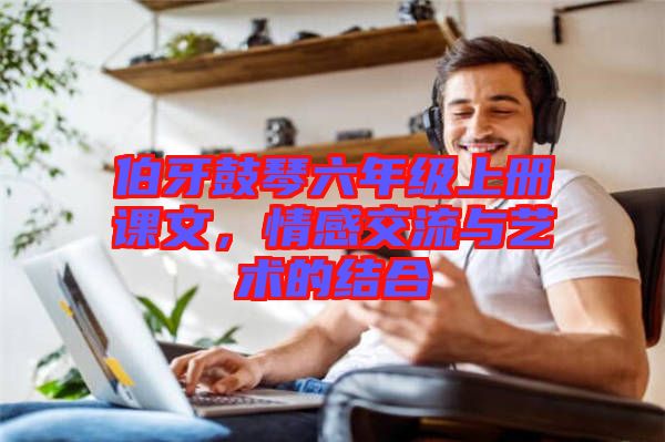 伯牙鼓琴六年級上冊課文，情感交流與藝術(shù)的結(jié)合
