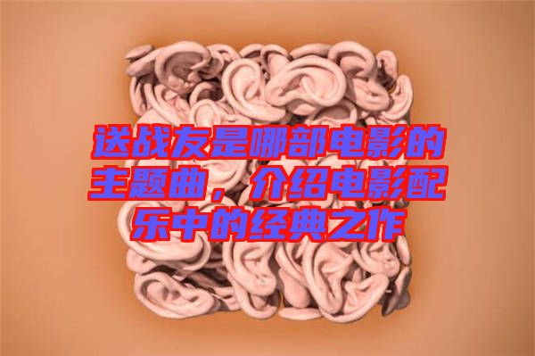 送戰(zhàn)友是哪部電影的主題曲，介紹電影配樂中的經(jīng)典之作