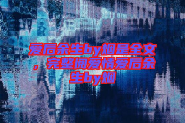 愛后余生by煙是全文，完整閱愛情愛后余生by煙