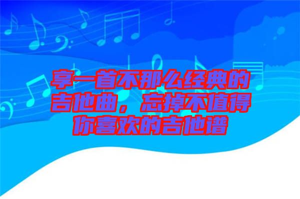 享一首不那么經(jīng)典的吉他曲，忘掉不值得你喜歡的吉他譜